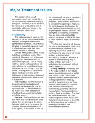 Major Treatment issues
         This section offers useful             the professional, parents or caregivers
     information, which may be helpful to       may sense that they are being
     all mandated reporters other than just     punished. A more useful approach is
     therapists. However, it is not meant to    to consider the reporting as helpful to
     be inclusive of all situations, and it     the family because it will protect the
     specifically addresses issues in the       child (and the parents in the long run)
     client-therapist relationship.             by getting them needed services. The
                                                attempt to convince the parents that
     Confidentiality                            they are being helped should be
          The statutory duty to report is not   avoided because it is difficult for them
     excused or barred by the client/patient    to see a report as helpful at the initial
     therapist privilege or professional        stage.
     confidentiality or ethics. Nevertheless,       The fear that reporting will destroy
     all types of mandated reporters must       the trust in the therapeutic relationship
     confront and overcome their own            is understandable, however if the
     internal barriers to reporting.            reporting is done in a clear and
          Denial: Many professionals refuse     nonthreatening way, clients will not be
     to believe child abuse exists. They        as likely to feel betrayed.
     may think it happens only to the poor,     Approaching suspected abuse as a
     the psychotic, the uneducated, or          matter-of-fact mandatory duty to
     certain racial groups. This is simply      protect children can help in
     not true. When professionals do not        undertaking the emotionally difficult
     acknowledge the possibility of abuse,      task of reporting.
     they miss the opportunity to stop the          Family Breakup: Relatively few
     abuse. It is important to believe that     of the large number of child abuse
     abuse can happen in any family             reports lead to the removal of a child
     setting and to ask questions designed      from his/her home. The current
     to explore this possibility when abuse     emphasis of child welfare services is
     is suspected.                              on keeping the family intact by
          Rationalizing: Another danger is      providing comprehensive services
     the professional’s acceptance of           such as crisis intervention, respite
     unrealistic explanations for how an        care, in-home counseling and
     injury occurred. If any doubts exist,      homemaking, parenting education,
     no matter how small, assessment            transportation, housing assistance,
     should continue, and/or consultation       clothing, food, and utilities. The child
     should be sought.                          will be removed only if the child
          Betrayal: Some professionals feel     protective professionals assess that
     that when they report clients for child    there is imminent danger to the child
     abuse they are damaging the client-        or if the caregivers are unable or
     therapist relationship because of the      unwilling to provide a safe
     possible punitive consequences of          environment for the child.
     such reports. If this notion is held by



16
 
