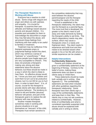 The Therapists’ Reactions to                  the competitive relationship that may
Working with Abuse                            exist between the abusive
     Everyone has a reaction to child         parent/caregiver and the therapist
abuse. Some cringe with disgust and           regarding the needs of the child.
anger and others cry with sadness                 If trust is established in the
and empathy. It is crucial for                therapeutic relationship, the client may
therapists to examine their own               see the therapist as a parental figure.
attitudes and feelings toward abusive         The more trust that is developed, the
parents and abused children. It is            greater is the client’s need to pull
possible (and advisable) for them to          away and make demands by testing
acknowledge the discomfort or anger           the therapist’s ability to set limits. The
they may feel about the abuse, and            client’s dependency needs may also
yet prevent these feelings from               surface, which may cause a
interfering with their ability to be useful   therapeutic crisis in a needy and
to families in treatment.                     frightened client. The client needs to
     Treatment may be ineffective if the      experience and build trust and then
therapist expresses angry or                  needs to be directed toward other
judgmental feelings toward the client,        people in his or her life with whom a
which may reinforce a sense of                similar experience can be created.
“badness” or “unworthiness.”" Most
abusive people have fragile egos and          Helpful Interventions
are very susceptible to criticism. This       Confidentiality Statements:
does not preclude a therapist’s                   Parents and children should be
making very strong and clear                  given a confidentiality statement at the
statements about the abusive                  beginning of therapy. Contrary to the
behavior, but these should be made in         belief of some, making these
a way in which the client is likely to        statements does not seem to scare
hear them. An effective phrase would          clients away or inhibit them.
be, “I know you love your children and            These statements should be made
want them to turn out to be productive        both verbally and in writing. (See
citizens; but it is not OK for you to hurt    Appendix C). The confidentiality
them, in order to teach them.” It is, of      statements are best when included
course, crucial for the therapist to          with other guidelines regarding the
provide clients with clear alternatives       therapeutic relationship. Some
to abusive behavior. The tendency to          therapists have their clients sign a
resort to old and familiar (abusive)          copy of the confidentiality statements
behavior will persist, and part of the        and keep them in their files. The
therapeutic goal is to replace the old        clients may or may not ask questions
behavior with new techniques.                 related to confidentiality. However,
     Another mistake therapists               limits of confidentiality and what is
sometimes make in working with                considered reportable suspected child
abusive situations is to see                  abuse should be explained both
themselves as “rescuers” of the child.        verbally and in writing to clients.
Therapists must remain sensitive to



                                                                                           17
 