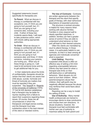 Suggested statements (meant                     The Use of Contracts: Contracts
     specifically for therapists) are:           are written agreements between the
       To Parent: What we discuss in             therapist and the client that specify
       therapy is confidential with two          goals of therapy, with clear behavioral
       exceptions: one, if I think you are       descriptions of expected outcomes.
       going to hurt yourself; two, if I             The structure a contract provides
       think you are going to hurt               is helpful for many reasons when
       someone else, including your              working with abusive families.
       child. If either of these two             Families in crisis respond well to
       incidents seems likely, I will need       clearly specified objectives, in
       to take protective action, which          addition, families can feel a greater
       will include calling appropriate          sense of control if they are able to
       authorities.                              understand what behavior on their
                                                 part will lead to their desired outcome.
       To Child: What we discuss in                  Often the clients are mandated by
       therapy is confidential with three        court to attend therapy. In those
       exceptions: one, if I think you are       cases, it is particularly helpful to use
       going to hurt yourself; two, if I         contracts, so that it is clear among all
       think you are going to hurt               agencies and individuals concerned
       someone else; and three, if I think       what is expected.
       someone, including your parents,              Limit Setting: Reporting
       are hurting you. When any of              suspected child abuse is often an
       these things is going on, I will          effective way of setting a firm limit
       need to let someone know and try          regarding unacceptable behavior.
       to get additional help for you.           Clients may feel cared for when a
                                                 therapist sets limits on their
         In their statements about the limits
                                                 self-destructive or self-defeating
     of confidentiality, therapists should be
                                                 behaviors. Most abusers do not
     certain that their clients are aware that
                                                 want to hurt their children. When
     child abuse, suicide, homicide and
                                                 parents/caregivers abuse their
     threat of homicide are matters that
                                                 children, their self-worth may be
     must be reported if they are
                                                 negatively affected because the abuse
     suspected. The Tarasoff vs. Regents
                                                 may reinforce their worst fears about
     of the University of California (1976)
                                                 themselves.
     17 Cal.3d 425 decision established
                                                     Reporting can be a way to model
     that a therapist may be liable for
                                                 the setting of limits.
     injuries resulting from a failure to
                                                     Use of Authority: Many mental
     report their suspicions regarding these
                                                 health professionals are trained to
     issues. Of course, these are all
                                                 encourage clients to draw conclusions
     circumstances in which the
                                                 and choose their own directions. In
     therapeutic and legal arenas overlap,
                                                 abuse situations, however, the
     and the therapist must take
                                                 therapist must feel comfortable with
     substantive action in the best interest
                                                 his/her own use of authority to
     of the client or intended victims.
                                                 maximize safety for both parent and


18
 