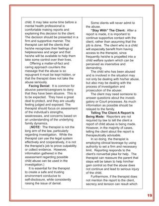 child. It may take some time before a           Some clients will never admit to
mental health professional is              the abuse.
comfortable making reports and                  “Stay With” The Client: After a
explaining this decision to the client.    report is made, it is important to
The decision should be presented in a      continue supportive contact with the
firm and supportive manner. The            client, rather than assuming that the
therapist can tell the clients that        job is done. The client who is a child
he/she recognizes their feelings of        will especially benefit from having
helplessness and anger and that            access to the therapist, since
he/she will be available to help them      frequently he/she is propelled into a
take some control over their lives.        child welfare system which can be
    Offering a matter-of-fact and          perceived as insensitive and
caring approach counters the               demanding.
message that the abuse is so                    The child who has been abused
repugnant it must be kept hidden, or       and is involved in the situation may
that the therapist does not take the       not only be dealing with his/her abuse,
abuse seriously.                           but also may be dealing with the
   Facing Denial: It is common for         process of investigation and
abusive parents/caregivers to deny         prosecution of the abuser.
that they have been abusive. This is            The client may need someone to
to be expected. They have a great          answer questions about the investi-
deal to protect, and they are usually      gatory or Court processes. As much
feeling judged and exposed. The            information as possible should be
therapist should focus on assessment       relayed to the family.
of the individual’s strengths,                  Telling The Client A Report Is
weaknesses, and concerns based on          Being Made: Reporters are not
an understanding of the underlying         required by law to tell the client a
family dynamics.                           report of child abuse is being made.
    (NOTE: The therapist is not the        However, in the majority of cases,
long arm of the law, particularly          telling the client about the report is
regarding investigation. While the         therapeutically advisable.
therapist can use the legal system              In so doing, the therapist is
effectively and cooperatively, it is not   employing clinical leverage by using
the therapist’s job to prove culpability   authority to set a firm and necessary
or collect evidence. However,              limit. Reporting responds to the
information gathered in the                client’s nonverbal plea for help. The
assessment regarding possible              therapist can reassure the parent that
child abuse can be used in the             steps will be taken to help him/her
investigation.)                            gain control so that the abuse does
   It is essential for the therapist       not continue and lead to serious injury
to create a safe and trusting              of the child.
environment conducive to                        Furthermore, if the therapist does
self-disclosure, while consistently        not mention the report to the client,
raising the issue of denial.               secrecy and tension can result which


                                                                                     19
 
