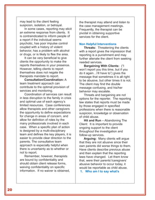 may lead to the client feeling               the therapist may attend and listen to
     suspicion, isolation, or betrayal.           the case management meetings.
         In some cases, reporting may elicit      Frequently, the therapist can be
     an extreme response from clients. It         pivotal in obtaining supportive
     is contraindicated to inform people of       services for the client.
     a report if the individual seems
     psychotic, has poor impulse control          Non Helpful Interventions
     coupled with a history of violent                Threats: Threatening the clients
     behavior, has a problem with alcohol         with a report gives the impression that
     or drugs, or is likely to flee the area.     reporting is a punishment and may
         It can be very beneficial to give        further alienate the client from seeking
     clients the opportunity to make the          needed services.
     reports themselves in your presence.             Bargaining With Clients: (“I
     However, telling clients to report           won’t report you this time, but if you
     themselves does not negate the               do it again…I’ll have to”) gives the
     therapists mandate to report.                message that sometimes it is all right
         Consultation/Coordination: A             to be abusive, but other times it is not.
     team treatment approach can                  The client may find the double
     contribute to the optimal provision of       message confusing, and his/her
     services and monitoring.                     behavior may escalate.
         Coordination of services can result          Threats and bargaining are not
     in less disruption to the family in crisis   options for the reporter. The reporting
     and optimal use of each agency’s             law states that reports must be made
     limited resources. Case conferences          by those engaged in specified
     allow therapists and other caregivers        professions when there is reasonable
     the opportunity to define expectations       suspicion, knowledge or observation
     for change in areas of concern, and          of child abuse.
     allow for definition of roles by the             Hit and Run – Abandoning The
     many professionals involved in each          Client: It is important to provide
     case. When a specific plan of action         ongoing support to the client
     is designed by a multi-disciplinary          throughout the investigation and
     team and defines the key players, it is      follow-up services.
     easier to provide clear direction to the         Arguing: Many clients will argue
     parents. The consultative team               that they are not abusive since their
     approach is especially helpful when          own parents did worse things to them.
     there is uncertainty as to whether or        Have clients describe previous abuse
     not to report.                               and then explain that the reporting
         Remember, however, therapists            laws have changed. Let them know
     are bound by confidentiality and             that, were their parents’/caregivers’
     should obtain client release forms,          abusive behavior to occur today, it
     waiving confidentiality on specific          would be reportable as child abuse.
     information. If no waiver is obtained,        1. Who am I to say what’s




20
 