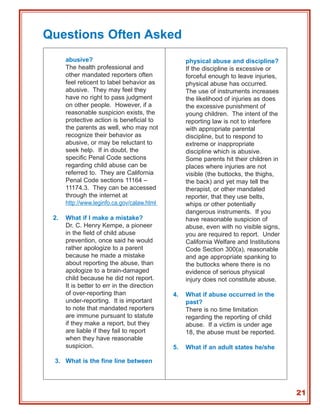 Questions Often Asked
      abusive?                                    physical abuse and discipline?
      The health professional and                 If the discipline is excessive or
      other mandated reporters often              forceful enough to leave injuries,
      feel reticent to label behavior as          physical abuse has occurred.
      abusive. They may feel they                 The use of instruments increases
      have no right to pass judgment              the likelihood of injuries as does
      on other people. However, if a              the excessive punishment of
      reasonable suspicion exists, the            young children. The intent of the
      protective action is beneficial to          reporting law is not to interfere
      the parents as well, who may not            with appropriate parental
      recognize their behavior as                 discipline, but to respond to
      abusive, or may be reluctant to             extreme or inappropriate
      seek help. If in doubt, the                 discipline which is abusive.
      specific Penal Code sections                Some parents hit their children in
      regarding child abuse can be                places where injuries are not
      referred to. They are California            visible (the buttocks, the thighs,
      Penal Code sections 11164 –                 the back) and yet may tell the
      11174.3. They can be accessed               therapist, or other mandated
      through the internet at                     reporter, that they use belts,
      http://www.leginfo.ca.gov/calaw.html        whips or other potentially
                                                  dangerous instruments. If you
 2.   What if I make a mistake?                   have reasonable suspicion of
      Dr. C. Henry Kempe, a pioneer               abuse, even with no visible signs,
      in the field of child abuse                 you are required to report. Under
      prevention, once said he would              California Welfare and Institutions
      rather apologize to a parent                Code Section 300(a), reasonable
      because he made a mistake                   and age appropriate spanking to
      about reporting the abuse, than             the buttocks where there is no
      apologize to a brain-damaged                evidence of serious physical
      child because he did not report.            injury does not constitute abuse.
      It is better to err in the direction
      of over-reporting than                 4.   What if abuse occurred in the
      under-reporting. It is important            past?
      to note that mandated reporters             There is no time limitation
      are immune pursuant to statute              regarding the reporting of child
      if they make a report, but they             abuse. If a victim is under age
      are liable if they fail to report           18, the abuse must be reported.
      when they have reasonable
      suspicion.                             5.   What if an adult states he/she

 3. What is the fine line between




                                                                                        21
 