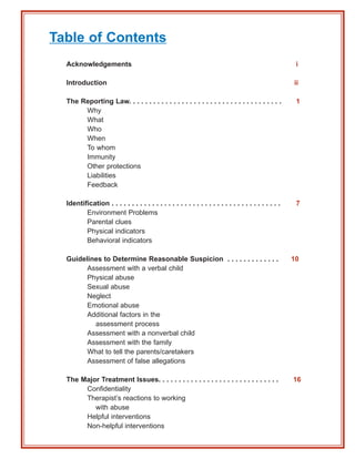 Table of Contents
  Acknowledgements                                                                                      i

  Introduction                                                                                         ii

  The Reporting Law. . . . . . . . . . . . . . . . . . . . . . . . . . . . . . . . . . . . . .          1
       Why
       What
       Who
       When
       To whom
       Immunity
       Other protections
       Liabilities
       Feedback

  Identification . . . . . . . . . . . . . . . . . . . . . . . . . . . . . . . . . . . . . . . . . .    7
         Environment Problems
         Parental clues
         Physical indicators
         Behavioral indicators

  Guidelines to Determine Reasonable Suspicion . . . . . . . . . . . . .                               10
        Assessment with a verbal child
        Physical abuse
        Sexual abuse
        Neglect
        Emotional abuse
        Additional factors in the
          assessment process
        Assessment with a nonverbal child
        Assessment with the family
        What to tell the parents/caretakers
        Assessment of false allegations

  The Major Treatment Issues. . . . . . . . . . . . . . . . . . . . . . . . . . . . . .                16
       Confidentiality
       Therapist’s reactions to working
          with abuse
       Helpful interventions
       Non-helpful interventions
 