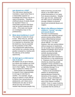 was abused as a child?                       believe that they provoke their
          The child abuse reporting law                abuse or are better able to
          mandates a report when there is              protect themselves or run away
          a reasonable suspicion or                    from abusive situations. Despite
          knowledge that minors may be in              their age and size, adolescents
          need of protection. Therefore,               are often just as vulnerable as
          childhood abuse of adults should             younger children to physical,
          be reported if there is a                    sexual and emotional abuse and
          reasonable suspicion that there              neglect.
          may be another potential child
          victim. (This does not impose           8.   What is the difference between
          an investigatory duty on the                 children’s “normal” sex play
          professional.)                               and sexual abuse?
                                                       The lack of contemporary
     6.   What about testifying in court?              normative data regarding sexual
          The majority of cases do not go              activity among young children
          to trial. When they do, and the              makes differentiating between
          professional is required to testify,         normal sex play and sexual
          it is important to remember that             abuse difficult. It is clear,
          the testimony may be essential               however, that very young children
          for the protection of the child.             without exposure or experience
          The professional's effectiveness             do not usually have substantial or
          and comfort as a witness may be              detailed knowledge about sexual
          greatly increased by meeting with            activity and that the child who
          the attorney at the earliest                 exhibits developmentally
          opportunity.                                 inappropriate behaviors has
                                                       probably either been exposed to
     7.   At what age is a child most at               that behavior or has experienced
          risk of abuse?                               it. Exposure may have occurred
          All children are at risk of abuse,           directly (by observing people
          but infants and toddlers are most            engaged in those activities or by
          likely to sustain serious injuries           having personally been involved)
          due to their fragility. The mortality        or indirectly (through TV or
          rate is highest for children 0-2.            pictures in a magazine).
             Some people are predisposed                  Factors to be considered in
          to respond more inappropriately              addition to developmental
          to one age of child than to                  appropriateness include the
          another. For example, sexual                 dynamics of the situation. Was
          abuse of infants is more difficult           coercion, threat, intimidation or
          to fathom than sexual abuse of               force involved? Were age and
          adolescents, yet it does occur.              size of the children involved
          Adolescents are also at risk of              similar? Even in cases involving
          abuse but may not receive                    children of similar age and size it
          needed help because people may               is possible that the activity is


22
 