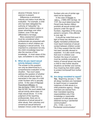abusive if threats, force or              fourteen who are of similar age
   coercion is present.                      need not be reported.
      Differences in emotional                  In the case of People vs.
   maturity and status must also be           Iohn L., (1989) 209 Cal.App. 3d
   evaluated. For example, a child           1137, the court determined that
   who has been delegated the                Penal Code Section 288(a)
   authority of “babysitter” by              prohibits all sexual contact with
   parents has a distinct status or          persons under the age of
   power advantage over other                fourteen, regardless of the young
   children, even if the age                 person’s consent, if the offender
   differential is not large.                is over age 14.
      Many assessment questions                 It should be noted that even in
   must be considered when                   light of these two decisions,
   professionals are presented with          legally mandated professionals
   situations in which children are          must report instances of sexual
   engaging in sexual activity. It is        contact between children (under
   important to understand not only          18) if they suspect that the child
   the child’s knowledge base but            has been sexually abused or
   also the sources of that                  exploited. It is also worth noting
   knowledge. In most cases of this          that even in children over
   type, consultation is very helpful.       fourteen the issue of consent
                                             must be carefully evaluated. A
9. When do you report sexual                 history of sexual abuse may lead
   activity between minors?                  a child to view further abusive
   The answer to this question               situations as familiar and normal,
   can only be determined by a               thus impairing that child’s ability
   comprehensive evaluation of the           to protect him/herself from further
   situation. Two court cases                abuse.
   address the question of whether
   a child sexual abuse report is        10. Are clergy mandated to report?
   warranted in the case of a child          Yes. Beginning January 1, 1997,
   under fourteen who is sexually            all clergy members are mandated
   active. In the case of Planned            to report known or suspected
   Parenthood Affiliates vs.                 instances of child abuse to a
   Van de Kamp (1986) 181 Cal.               child protective agency. Clergy
   App.3d 245, the court stated that         members are exempt from
   sexual activity alone does not            their mandated reporting
   imply sexual abuse. If, in the            responsibilities only if the
   judgment of the reporting                 knowledge or reasonable
   professionals, there are no               suspicion of child abuse was
   indications of actual sexual or           obtained during a “penitential
   other abuse, then voluntary and           communication”.
   consensual sexual behavior                (P.C. 11165. ( c)( (1)).
   between minors under the age of          “Penitential communication”


                                                                                   23
 