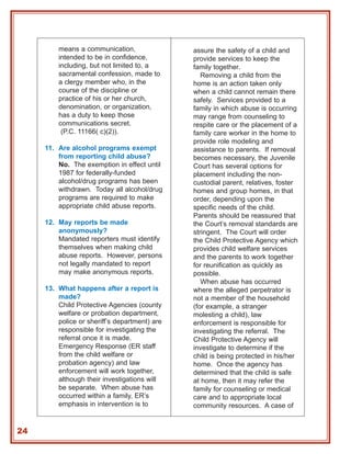 means a communication,                assure the safety of a child and
         intended to be in confidence,         provide services to keep the
         including, but not limited to, a      family together.
         sacramental confession, made to          Removing a child from the
         a clergy member who, in the           home is an action taken only
         course of the discipline or           when a child cannot remain there
         practice of his or her church,        safely. Services provided to a
         denomination, or organization,        family in which abuse is occurring
         has a duty to keep those              may range from counseling to
         communications secret.                respite care or the placement of a
          (P.C. 11166( c)(2)).                 family care worker in the home to
                                               provide role modeling and
     11. Are alcohol programs exempt           assistance to parents. If removal
         from reporting child abuse?           becomes necessary, the Juvenile
         No. The exemption in effect until     Court has several options for
         1987 for federally-funded             placement including the non-
         alcohol/drug programs has been        custodial parent, relatives, foster
         withdrawn. Today all alcohol/drug     homes and group homes, in that
         programs are required to make         order, depending upon the
         appropriate child abuse reports.      specific needs of the child.
                                               Parents should be reassured that
     12. May reports be made                   the Court’s removal standards are
         anonymously?                          stringent. The Court will order
         Mandated reporters must identify      the Child Protective Agency which
         themselves when making child          provides child welfare services
         abuse reports. However, persons       and the parents to work together
         not legally mandated to report        for reunification as quickly as
         may make anonymous reports.           possible.
                                                  When abuse has occurred
     13. What happens after a report is        where the alleged perpetrator is
         made?                                 not a member of the household
         Child Protective Agencies (county     (for example, a stranger
         welfare or probation department,      molesting a child), law
         police or sheriff’s department) are   enforcement is responsible for
         responsible for investigating the     investigating the referral. The
         referral once it is made.             Child Protective Agency will
         Emergency Response (ER staff          investigate to determine if the
         from the child welfare or             child is being protected in his/her
         probation agency) and law             home. Once the agency has
         enforcement will work together,       determined that the child is safe
         although their investigations will    at home, then it may refer the
         be separate. When abuse has           family for counseling or medical
         occurred within a family, ER’s        care and to appropriate local
         emphasis in intervention is to        community resources. A case of


24
 