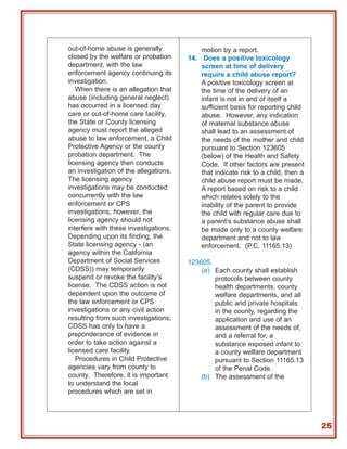 out-of-home abuse is generally             motion by a report.
closed by the welfare or probation     14. Does a positive toxicology
department, with the law                   screen at time of delivery
enforcement agency continuing its          require a child abuse report?
investigation.                             A positive toxicology screen at
   When there is an allegation that        the time of the delivery of an
abuse (including general neglect)          infant is not in and of itself a
has occurred in a licensed day             sufficient basis for reporting child
care or out-of-home care facility,         abuse. However, any indication
the State or County licensing              of maternal substance abuse
agency must report the alleged             shall lead to an assessment of
abuse to law enforcement, a Child          the needs of the mother and child
Protective Agency or the county            pursuant to Section 123605
probation department. The                  (below) of the Health and Safety
licensing agency then conducts             Code. If other factors are present
an investigation of the allegations.       that indicate risk to a child, then a
The licensing agency                       child abuse report must be made.
investigations may be conducted            A report based on risk to a child
concurrently with the law                  which relates solely to the
enforcement or CPS                         inability of the parent to provide
investigations; however, the               the child with regular care due to
licensing agency should not                a parent’s substance abuse shall
interfere with these investigations.       be made only to a county welfare
Depending upon its finding, the            department and not to law
State licensing agency - (an               enforcement. (P.C. 11165.13)
agency within the California
Department of Social Services          123605.
(CDSS)) may temporarily                    (a) Each county shall establish
suspend or revoke the facility’s               protocols between county
license. The CDSS action is not                health departments, county
dependent upon the outcome of                  welfare departments, and all
the law enforcement or CPS                     public and private hospitals
investigations or any civil action             in the county, regarding the
resulting from such investigations;            application and use of an
CDSS has only to have a                        assessment of the needs of,
preponderance of evidence in                   and a referral for, a
order to take action against a                 substance exposed infant to
licensed care facility.                        a county welfare department
   Procedures in Child Protective              pursuant to Section 11165.13
agencies vary from county to                   of the Penal Code.
county. Therefore, it is important         (b) The assessment of the
to understand the local
procedures which are set in




                                                                                   25
 