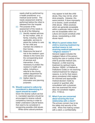 needs shall be performed by          may appear to look like child
             a health practitioner, or a          abuse, they may not be, when
             medical social worker. The           done properly. Likewise, this
             needs assessment shall be            same practice, if done improperly
             performed before the infant is       or to excess, could constitute
             released from the hospital.          child abuse. Other practices
         (c) The purpose of the                   which are generally acceptable
             assessment of the needs is           within a particular native culture
             to do all of the following:          are not acceptable within our
             (1) Identify needed services         culture and would constitute child
                  for the mother, child, or       abuse, necessitating a child
                  family, including, where        abuse report.
                  applicable, services to
                  assist the mother to care   16. What if a parent states their
                  for her child and               child is receiving treatment by
                  maintain the children in        spiritual means or not
                  their homes.                    receiving medical treatment for
             (2) Determine the level of           “religious reasons”?
                  risk to the newborn upon        General neglect includes the
                  release to the home and         negligent failure of the person
                  the corresponding level         having the care or custody of the
                  of services and                 child to provide medical care.
                  intervention, if any,           However, a child receiving
                  necessary to protect the        treatment by spiritual means
                  newborn’s health and            (Section 16509.1 of Welfare &
                  safety, including a             Institutions Code) or not receiving
                  referral to the county          medical treatment for religious
                  welfare department for          reasons, is not for that reason
                  child welfare services.         alone considered child neglect.
             (3) Gather data for                  An informed and appropriate
                  information and planning        medical decision made by
                  purposes.                       a parent or guardian after
                                                  consultation with a physician
     15. Should a person’s culture be             who has examined the minor
         considered in determining if a           does not constitute neglect.
         report should be made?                   (P.C. 11165.2).
         Given the diverse culture we live
         in, mandated reporters should be     17. What if you are concerned
         encouraged to receive cultural           about severing the trust
         competency training in order to          relationship with a client?
         better understand cultural factors       The primary concern has to be
         that need to be considered in            the safety and security of the
         recognizing possible child abuse.        child. When first making contact
             While some cultural practices        with a client, a confidentiality


26
 