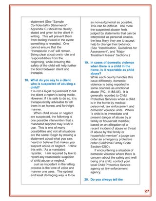 statement (See “Sample                       as non-judgmental as possible.
    Confidentiality Statements”                  This can be difficult. The more
    Appendix C) should be clearly                the suspected abuser feels
    stated and given to the client in            judged by statements that can be
    writing. This will prevent them              interpreted as personal attacks,
    from feeling tricked in the event            the less likely they are to accept
    something is revealed. One                   help to change their behavior.
    cannot ensure that the                       (See “Identification, Guidelines for
    “therapeutic trust” will remain.             Assessment”, and “Major
    Being clear about one’s role and             Treatment Issues” Sections.)
    responsibilities from the
    beginning, while ensuring the            19. In cases of domestic violence
    safety of the child will help further        when there is a child in the
    the bond between client and                  home, is it reportable as child
    therapist.                                   abuse?
                                                 While each county handles this
18. What do you say to a client                  issue differently, domestic
    who is suspected of abusing a                violence is being reported in
    child?                                       some counties as emotional
    It is not a legal requirement to tell        abuse (P.C. 11166.05). It is
    the client a report is being made.           generally reported to Child
    However, if it is safe to do so, it is       Protective Services when a child
    therapeutically advisable to tell            is in the home by medical
    them in an honest and forthright             personnel, law enforcement and
    manner.                                      domestic violence units. Where
        When child abuse or neglect              “a child is in immediate and
    are suspected, the following is              present danger of abuse by a
    one possible intervention that a             family or household member,
    mandated reporter may wish to                based on an allegation of a
    use. This is one of many                     recent incident of abuse or threat
    possibilities and not all situations         of abuse by the family or
    are the same: Begin by making a              household member” a judge can
    statement about what you saw,                order an emergency protective
    heard or believe that makes you              order (California Family Code
    suspect abuse or neglect. Follow             Section 6250).
    this with, “As a mandated                        If encountering a situation of
    reporter, I am required by law to            domestic violence where there is
    report any reasonable suspicion              concern about the safety and well
    of child abuse or neglect.”                  being of a child, contact your
        Just as important in the telling         local Child Protective Service
    process is the tone of voice and             agency or law enforcement
    manner one uses. The optimal                 agency.
    and least damaging way is to be
                                             20. Do you always tell the


                                                                                        27
 