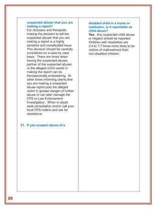 suspected abuser that you are         disabled child in a home or
         making a report?                      institution, is it reportable as
         For clinicians and therapists,        child abuse?
         making the decision to tell the       Yes. Any suspected child abuse
         suspected abuser that you are         or neglect should be reported.
         making a report is a highly           Children with disabilities are
         sensitive and complicated issue.      3.4 to 7.7 times more likely to be
         This decision should be carefully     victims of maltreatment than
         considered on a case by case          non-disabled children.
         basis. There are times when
         having the suspected abuser,
         partner of the suspected abuser,
         or the alleged victim assist in
         making the report can be
         therapeutically empowering. At
         other times informing clients that
         you are making a suspected
         abuse report puts the alleged
         victim in greater danger of further
         abuse or can later damage the
         CPS or Law Enforcement
         Investigation. When in doubt
         seek consultation and/or call your
         local CPS hotline and ask for
         assistance.


     21. If you suspect abuse of a




28
 