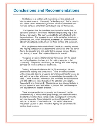 Conclusions and Recommendations

      Child abuse is a problem with many intra-psychic, social and
   interpersonal aspects. It is usually "action language," that is, parents
   and others cannot always recognize and verbalize their needs and
   may use behavior rather than words to get help for themselves.

      It is important that the mandated reporter not let denial, fear, or
   ignorance of laws or procedures interfere with providing help to the
   family or caregivers. Not everyone is able to work effectively with
   these situations. The responsible reporter faces his/her limitations or
   preferences, and, when appropriate, REFERS OUT to others better
   able or willing to provide treatment for these families and caregivers.

      Most people who abuse their children can be successfully treated.
   The helping professional can become the appropriate and safe parent
   figure, the educator and limit-setter to the abusive person. No one
   can do the job alone. The responsibility can be shared.

     Therapists are advised to familiarize themselves with the social
   service/legal system, the laws and the helping agencies in the
   community. Frequently, coordinating the therapy with other helping
   services will result in enhanced treatments.

      Training and consultation are also highly encouraged for any
   professional working with child abuse. There are many excellent
   written materials, training programs, seminars and/or conferences, as
   well as local expertise, which can be consulted on the specifics of a
   case. Online materials, information, and resources are available via
   web site addresses listed throughout the Selected Bibliography,
   Appendix D, and Appendix E. Therapists are also advised to build a
   support system of peers with whom to discuss their own feelings as
   well as problematic aspects of cases.

      There are many effective community services which can be
   complementary to individual or group therapy, and are invaluable to
   the clients who often have varied needs. Examples of community
   services (Appendix D) and statewide services (Appendix E) are
   included at the end of this handbook. Your local Child Abuse
   Prevention Council or Child Protective Agency will be familiar with
   existing local services.




                                                                              29
 