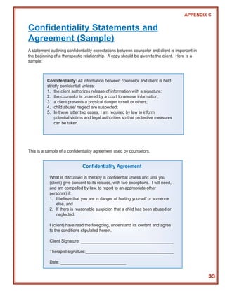 APPENDIX C


Confidentiality Statements and
Agreement (Sample)
A statement outlining confidentiality expectations between counselor and client is important in
the beginning of a therapeutic relationship. A copy should be given to the client. Here is a
sample:



          Confidentiality: All information between counselor and client is held
          strictly confidential unless:
          1. the client authorizes release of information with a signature;
          2. the counselor is ordered by a court to release information;
          3. a client presents a physical danger to self or others;
          4. child abuse/ neglect are suspected;
          5. In these latter two cases, I am required by law to inform
               potential victims and legal authorities so that protective measures
               can be taken.




This is a sample of a confidentiality agreement used by counselors.


                               Confidentiality Agreement

            What is discussed in therapy is confidential unless and until you
            (client) give consent to its release, with two exceptions. I will need,
            and am compelled by law, to report to an appropriate other
            person(s) if:
            1. I believe that you are in danger of hurting yourself or someone
                 else, and
            2. If there is reasonable suspicion that a child has been abused or
                 neglected.

            I (client) have read the foregoing, understand its content and agree
            to the conditions stipulated herein.

            Client Signature: _________________________________________

            Therapist signature:_______________________________________

            Date: _____________________________


                                                                                                  33
 