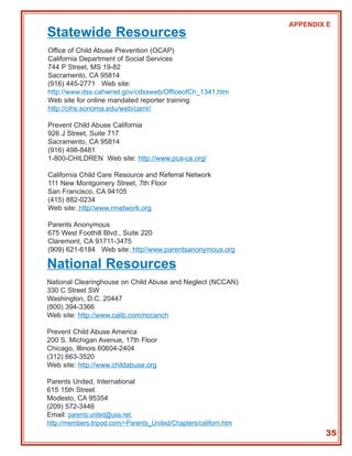 APPENDIX E
Statewide Resources
Office of Child Abuse Prevention (OCAP)
California Department of Social Services
744 P Street, MS 19-82
Sacramento, CA 95814
(916) 445-2771 Web site:
http://www.dss.cahwnet.gov/cdssweb/OfficeofCh_1341.htm
Web site for online mandated reporter training:
http://cihs.sonoma.edu/web/camr/

Prevent Child Abuse California
926 J Street, Suite 717
Sacramento, CA 95814
(916) 498-8481
1-800-CHILDREN Web site: http://www.pca-ca.org/

California Child Care Resource and Referral Network
111 New Montgomery Street, 7th Floor
San Francisco, CA 94105
(415) 882-0234
Web site: http//www.rrnetwork.org

Parents Anonymous
675 West Foothill Blvd., Suite 220
Claremont, CA 91711-3475
(909) 621-6184 Web site: http//www.parentsanonymous.org

National Resources
National Clearinghouse on Child Abuse and Neglect (NCCAN)
330 C Street SW
Washington, D.C. 20447
(800) 394-3366
Web site: http://www.calib.com/nccanch

Prevent Child Abuse America
200 S. Michigan Avenue, 17th Floor
Chicago, Illinois 60604-2404
(312) 663-3520
Web site: http://www.childabuse.org

Parents United, International
615 15th Street
Modesto, CA 95354
(209) 572-3446
Email: parents.united@usa.net,
http://members.tripod.com/~Parents_United/Chapters/californ.htm
                                                                          35
 