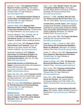 Dubowitz, H., (Ed.). (1999) Neglected Children:         Freyd, J. (Jan. 1996) Betrayal Trauma: The Logic
Research, Practice, and Policy. Child neglect,          of Forgetting Childhood Abuse. (Psychogenic
policy, evaluation, prevention, cultural competency.    amnesia, lifelong effects of child abuse, & treatment).
Thousand Oaks, CA: Sage Publications.                   Cambridge, MA: Harvard University Press.
http://www.sagepub.com/                                 http://www.hup.harvard.edu/
Fontes, L.A., Interviewing Immigrant Children &         Garbarino, J. (1999) Lost Boys: Why Our Sons
Families About Child Maltreatment. (April 2000)         Turn Violent and How We Can Save Them. New
Thousand Oaks, CA: Sage Publications.                   York, NY: Anchor Books. http://www.anchorbooks.com
http://www.sagepub.com/
                                                        Juvenile Crime, Juvenile Justice. (2001) Panel on
Guterman, Neil B. (2001) Stopping Child                 Juvenile Crime: Prevention, Treatment and Control,
Maltreatment Before It Starts: Emerging Horizons        Committee on Law and Justice, & Board on Children,
in Early Home Visitation Services. Thousand Oaks,       Youth, and Families, National Research Council, and
CA: Sage Publications. http://www.sagepub.com/          Institute of Medicine Washington, DC: National
                                                        Academy Press. http://books.nap.edu/
Krugman, Richard D., (Ed.), Leventhal, John, M.
(Co-editor). Child Abuse & Neglect, The                 Lamb, Sharon (April 1996) The Trouble with Blame.
International Journal. (Journal resource) New York:     Cambridge, MA: Harvard University Press.
Pergamon. (Available in library periodicals section).   http://www.hup.harvard.edu/
Lutzker, John R. (Nov. 1997) Handbook of Child          Petersilia, J., Foote, J., Corwell, N., (Eds). (2001)
Abuse Research and Treatment. Theory, law,              Crime Victims with Developmental Disabilities:
treatment, & sex abuse. Norwell, MA: Kluwer             Report of a Workshop. Washington, DC: National
Academic publishers. http://www.wkap.nl/prod/           Academy Press Press. http://books.nap.edu/catalog
Macdonald, Geraldine M. (2001) Effective                Parnell, T.F., O’Day, D. (July 1997) Munchausen by
Interventions for Child Abuse & Neglect: An             Proxy Syndrome: Misunderstood Child Abuse.
Evidence Based Approach to Planning and                 Thousand Oaks, CA: Sage Publications.
Evaluating Interventions. New York, NY: Wiley           http://www.sagepub.com/
Books. http://www.wiley.com/
                                                        Pezdek K. & Bnaks, W.P. (1996) The Recovered
National Data Archives on Child Abuse and               Memory/False Memory Debate. San Diego, CA:
Neglect. Cornell University Family Life development     Academic Press.. http://www.academicpress.com/
Center, MVR Hall, Ithaca, NY.
                                                        Stern, P. (Jan. 1997) Preparing and Presenting
www.ndacan.cornell.edu National Data Analysis
                                                        Expert Testimony in Child Abuse Litigation.
System: http//www.ndas.cwla.org
                                                        Thousand Oaks, CA: Sage Publications.
Reece, R.M., M.D., (Ed.). (2000) Treatment of Child     http://www.sagepub.com/
Abuse. Common Ground for mental health, medical,
                                                        Straus, M.B. (1990) Abuse and Victimization
and legal practitioners. John Hopkins University
                                                        Across the Life Span. John Hopkins Series in
Press. http://www.press.jhu.edu/
                                                        Contemporary Medicine and Public Health. John
Wolfe, D.A. (June 1999) Child Abuse: Implications       Hopkins University Press. http://www.press.jhy.edu/
for Child Development and Psychopathology.
Thousand Oaks, CA: Sage Publications.                   Other
http://www.sagepub.com/                                 Internet Resource for articles dealing with child
                                                        abuse. (Site includes: neglect, emotional, physical, &
Related Issues                                          Sexual abuse). http://www.vachss.com/ (Resource
                                                        Section)
Bartholet, Elizabeth. (1999) Nobody’s Children:
Abuse & Neglect, Foster Drift, and the Adoption
Alternative. Boston, MA: Beacon Press.
http://www.beacon.org/                                                                                          37
 