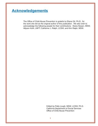 Acknowledgements

     The Office of Child Abuse Prevention is grateful to Eliana Gil, Ph.D., for
     the work she did as the original author of this publication. We also wish to
     acknowledge the following people for their contributions: Diane Nissen, MSW,
     Allyson Kohl, LMFT; Catharine J. Ralph, LCSW; and Kim Ralph, MSW.




                               Edited by Patty Lough, MSW, LCSW, Ph.D.
                               California Department of Social Services
                               Office of Child Abuse Prevention


                                   i
 