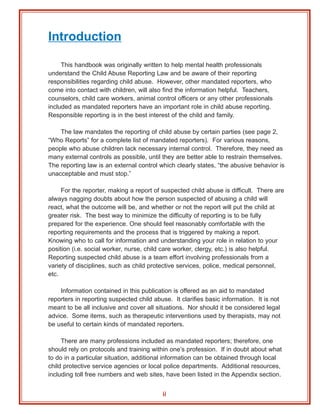 Introduction

     This handbook was originally written to help mental health professionals
understand the Child Abuse Reporting Law and be aware of their reporting
responsibilities regarding child abuse. However, other mandated reporters, who
come into contact with children, will also find the information helpful. Teachers,
counselors, child care workers, animal control officers or any other professionals
included as mandated reporters have an important role in child abuse reporting.
Responsible reporting is in the best interest of the child and family.

    The law mandates the reporting of child abuse by certain parties (see page 2,
“Who Reports” for a complete list of mandated reporters). For various reasons,
people who abuse children lack necessary internal control. Therefore, they need as
many external controls as possible, until they are better able to restrain themselves.
The reporting law is an external control which clearly states, “the abusive behavior is
unacceptable and must stop.”

     For the reporter, making a report of suspected child abuse is difficult. There are
always nagging doubts about how the person suspected of abusing a child will
react, what the outcome will be, and whether or not the report will put the child at
greater risk. The best way to minimize the difficulty of reporting is to be fully
prepared for the experience. One should feel reasonably comfortable with the
reporting requirements and the process that is triggered by making a report.
Knowing who to call for information and understanding your role in relation to your
position (i.e. social worker, nurse, child care worker, clergy, etc.) is also helpful.
Reporting suspected child abuse is a team effort involving professionals from a
variety of disciplines, such as child protective services, police, medical personnel,
etc.

    Information contained in this publication is offered as an aid to mandated
reporters in reporting suspected child abuse. It clarifies basic information. It is not
meant to be all inclusive and cover all situations. Nor should it be considered legal
advice. Some items, such as therapeutic interventions used by therapists, may not
be useful to certain kinds of mandated reporters.

     There are many professions included as mandated reporters; therefore, one
should rely on protocols and training within one’s profession. If in doubt about what
to do in a particular situation, additional information can be obtained through local
child protective service agencies or local police departments. Additional resources,
including toll free numbers and web sites, have been listed in the Appendix section.


                                          ii
 