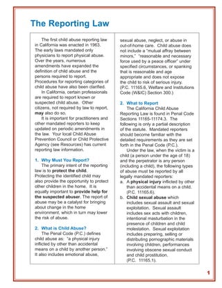 The Reporting Law
     The first child abuse reporting law     sexual abuse, neglect, or abuse in
in California was enacted in 1963.           out-of-home care. Child abuse does
The early laws mandated only                 not include a “mutual affray between
physicians to report physical abuse.         minors,” “reasonable and necessary
Over the years, numerous                     force used by a peace officer” under
amendments have expanded the                 specified circumstances, or spanking
definition of child abuse and the            that is reasonable and age
persons required to report.                  appropriate and does not expose
Procedures for reporting categories of       the child to risk of serious injury.
child abuse have also been clarified.        (P.C. 11165.6, Welfare and Institutions
     In California, certain professionals    Code (W&IC) Section 300.)
are required to report known or
suspected child abuse. Other                 2. What to Report
citizens, not required by law to report,         The California Child Abuse
may also do so.                              Reporting Law is found in Penal Code
     It is important for practitioners and   Sections 11165-11174.3. The
other mandated reporters to keep             following is only a partial description
updated on periodic amendments in            of the statute. Mandated reporters
the law. Your local Child Abuse              should become familiar with the
Prevention Council or Child Protective       detailed requirements as they are set
Agency (see Resources) has current           forth in the Penal Code (P.C.).
reporting law information.                       Under the law, when the victim is a
                                             child (a person under the age of 18)
1. Why Must You Report?                      and the perpetrator is any person
   The primary intent of the reporting       (including a child), the following types
law is to protect the child.                 of abuse must be reported by all
Protecting the identified child may          legally mandated reporters:
also provide the opportunity to protect      a. A physical injury inflicted by other
other children in the home. It is                than accidental means on a child.
equally important to provide help for            (P.C. 11165.6).
the suspected abuser. The report of          b. Child sexual abuse which
abuse may be a catalyst for bringing             includes sexual assault and sexual
about change in the home                         exploitation. Sexual assault
environment, which in turn may lower             includes sex acts with children,
the risk of abuse.                               intentional masturbation in the
                                                 presence of children and child
2. What is Child Abuse?                          molestation. Sexual exploitation
     The Penal Code (P.C.) defines               includes preparing, selling or
child abuse as: “a physical injury               distributing pornographic materials
inflicted by other than accidental               involving children, performances
means on a child by another person.”             involving obscene sexual conduct
It also includes emotional abuse,                and child prostitution.
                                                 (P.C. 11165.1).

                                                                                        1
 