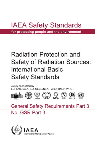 IAEA Safety Standards
for protecting people and the environment
General Safety Requirements Part 3
No. GSR Part 3
Radiation Protection and
Safety of Radiation Sources:
International Basic
Safety Standards
Jointly sponsored by
EC, FAO, IAEA, ILO, OECD/NEA, PAHO, UNEP, WHO
 
 
 
http://ec.europa.eu/dgs/communication/services/visual_identity/index_en.htm 
 
 
PAHO WHO
OPS OMS
OPAS OMS
PAHO WHO
OPS OMS
OPAS OMS
IAEASafetyStandardsSeriesNo.GSRPart3
2014-07-21 14:21:12
Untitled-1 1 2014-07-22 14:18:13
 