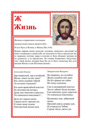 Ж
:




Жизнь
    Жизнью в первичном и истинном
    (сущностном) смысле является Бог:
    Я есть Путь и Истина, и Жизнь (Ин.14:6).
    Всякая тварная жизнь (ангелов, человека, животных, растений) не
    имеет основания в самой себе, но получена от Бога в результате ак-
    та творения, поэтому тварь в отличие от Бога обладает жизнью не
    по сущности, а по причастию. По словам блаженного Августина:
    «нет такой жизни, которая была бы не от Бога, поскольку Бог есть
    высшая Жизнь и сам Источник жизни».


Александр Пушкин                        Митрополит Филарет:

Дар напрасный, дар случайный,           Не напрасно, не случайно
Жизнь, зачем ты мне дана?               Жизнь судьбою мне дана;
Иль зачем судьбою тайной                Не без правды ею тайно
Ты на казнь осуждена?                   На тоску осуждена.
Кто меня враждебной властью             Сам я своенравной властью
Из ничтожества воззвал,                 Зло из тайных бездн воззвал,
Душу мне наполнил страстью,             Сам наполнил душу страстью,
Ум сомненьем взволновал?...             Ум сомненьем взволновал.
Цели нет передо мною:                   Вспомнись мне, забвенный
Сердце пусто, празден ум,               мною,
И томит меня тоскою                     Просияй сквозь сумрак дум,
Однозвучный жизни шум.                  И созиждутся Тобою
                                        Сердце чисто, светел ум.
 