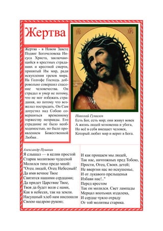 Жертва
Жертва - в Новом Завете
Подвиг Богочеловека Ии-
суса Христа, заключаю-
щийся в крестных страда-
ниях и крестной смерти,
принятый Им мир, ради
искупления грехов мира.
На Голгофе Господь доб-
ровольно совершил спасе-
ние человечества. Он
страдал и умер не потому,
что не мог избежать стра-
дания, но потому что воз-
желал пострадать. Он Сам
допустил над Собою со-
вершиться    временному     Николай Гумилев
торжеству неправды. Его     Есть Бог, есть мир; они живут вовек
страдание не было необ-     А жизнь людей мгновенна и убога,
ходимостью, но было про-    Но всё в себя вмещает человек,
явлением Божественной       Который любит мир и верит в Бога.
Любви...


Александр Пушкин
Я слышал — в келии простой     И как прощаем мы людей,
Старик молитвою чудесной       Так нас, ничтожных пред Тобою,
Молился тихо предо мной:       Прости, Отец, Своих детей;
"Отец людей, Отец Небесный!    Не ввергни нас во искушенье,
Да имя вечное Твое             И от лукавого прельщенья
Святится нашими сердцами;      Избави нас!.."
Да придет Царствие Твое,       Перед крестом
Твоя да будет воля с нами,     Так он молился. Свет лампады
Как в небесах, так на земли.   Мерцал впотьмах издалека,
Насущный хлеб нам ниспошли     И сердце чуяло отраду
Своею щедрою рукою;            От той молитвы старика.
 