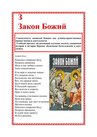 З
   Закон Божий
 Совокупность заповедей Божиих как духовно-нравственных
правил жизни и деятельности.
 Учебный предмет, включающий изучение молитв, священной
истории и истории Церкви, объяснение богослужения и кате-
хизиса.


Андрей Блох
Помолись смиренно Богу,
Попроси прощенья.
Мало в нас любви и много
Злого помышленья,
И не верь в людские знанья
И в людские силы, -
Бестелесно, как мечтанье,
Все, что прежде жило.
Было много воли смелой
И большой гордыни, -
Все исчезло и сгорело,
Прах и пепел ныне.
Ты живешь в незнаньи полном
Цели или срока,
Ты плывешь, как лист по волнам
Мутного потока.
Помолись смиренно Богу,
Попроси прощенья,
И отдай твою тревогу
На Его решенье.
 