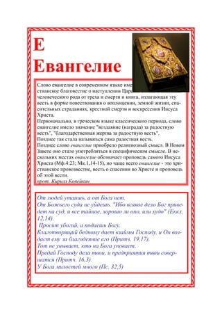 Е
Евангелие
Слово евангелие в современном языке имеет два значения: хри-
стианское благовестие о наступлении Царства Божия и спасении
человеческого рода от греха и смерти и книга, излагающая эту
весть в форме повествования о воплощении, земной жизни, спа-
сительных страданиях, крестной смерти и воскресения Иисуса
Христа.
Первоначально, в греческом языке классического периода, слово
евангелие имело значение "воздаяние (награда) за радостную
весть", "благодарственная жертва за радостную весть".
Позднее так стала называться сама радостная весть.
Позднее слово евангелие приобрело религиозный смысл. В Новом
Завете оно стало употребляться в специфическом смысле. В не-
скольких местах евангелие обозначает проповедь самого Иисуса
Христа (Мф.4:23; Мк.1,14-15), но чаще всего евангелие - это хри-
стианское провозвестие, весть о спасении во Христе и проповедь
об этой вести.
прот. Кирилл Копейкин


От людей утаишь, а от Бога нет.
От Божьего суда не уйдешь. "Ибо всякое дело Бог приве-
дет на суд, и все тайное, хорошо ли оно, или худо" (Еккл.
12,14).
 Просит убогий, а подаешь Богу.
Благотворящий бедному дает взаймы Господу, и Он воз-
даст ему за благодеяние его (Притч. 19,17).
Тот не унывает, кто на Бога уповает.
Предай Господу дела твои, и предприятия твои совер-
шатся (Притч. 16,3).
У Бога милостей много (Пс. 32,5)
 