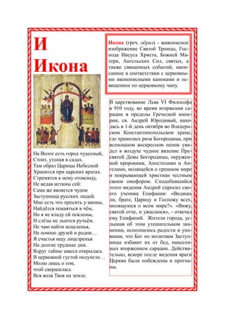 И                             Икона (греч. образ) - живописное
                              изображение Святой Троицы, Гос-
                              пода Иисуса Христа, Божией Ма-

Икона                         тери, Ангельских Сил, святых, а
                              также священных событий, напи-
                              санное в соответствии с церковны-
                              ми иконописными канонами и ос-
                              вященное по церковному чину.


                              В царствование Льва VI Философа
                              в 910 году, во время вторжения са-
                              рацин в пределы Греческой импе-
                              рии, св. Андрей Юродивый, нахо-
                              дясь в 1-й день октября во Влахерн-
                              ском Константинопольском храме,
                              где хранилась риза Богородицы, при
                              всенощном воскресном пении уви-
                              дел в воздухе чудное явление Пре-
На Волге есть город чудесный,
                              святой Девы Богородицы, окружен-
Стоит, утопая в садах.
Там образ Царицы Небесной     ной пророками, Апостолами и Ан-
Хранится при царских вратах.  гелами, молящейся о грешном мире
Стремятся к нему отовсюду,    и покрывающей христиан честным
                              своим омофором. Сподобившийся
Не ведая истины сей:
                              этого видения Андрей спросил сво-
Сама же является чудом
                              его ученика Епифания: «Видишь
Заступница русских людей.
                              ли, брате, Царицу и Госпожу всех,
Мне есть что просить у иконы,
                              молящуюся о всем мире?». «Вижу,
Найдётся покаяться в чём,
                              святой отче, и ужасаюся», - отвечал
Но я не кладу ей поклоны,
И слёзы не льются ручьём.     ему Епифаний. Жители города, ус-
                              лышав об этом утешительном зна-
Не чаю найти исцеленья,
Не помню друзей и родни…      мении, исполнились радости и упо-
                              вания, что Бог по молитвам Заступ-
Я счастья ищу лицезренья
                              ницы избавит их от бед, нанесен-
На долгие трудные дни.
Вдруг тайны завеса открылась ных вторжением сарацин. Действи-
В церковной густой полумгле… тельно, вскоре после видения враги
                              Церкви были побеждены и прогна-
Молю лишь о том,
чтоб свершилась               ны.
Вся воля Твоя на земле.
 