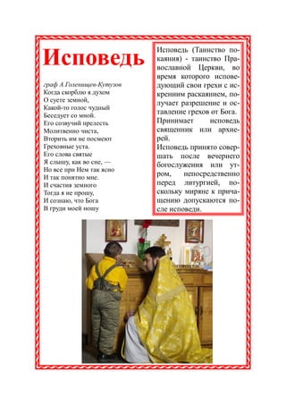 Исповедь (Таинство по-
Исповедь                   каяния) - таинство Пра-
                           вославной Церкви, во
                           время которого испове-
граф А.Голенищев-Кутузов   дующий свои грехи с ис-
Когда скорблю я духом      кренним раскаянием, по-
О суете земной,            лучает разрешение и ос-
Какой-то голос чудный
Беседует со мной.
                           тавление грехов от Бога.
Его созвучий прелесть      Принимает      исповедь
Молитвенно чиста,          священник или архие-
Вторить им не посмеют      рей.
Греховные уста.            Исповедь принято совер-
Его слова святые           шать после вечернего
Я слышу, как во сне, —     богослужения или ут-
Но все при Нем так ясно
И так понятно мне.
                           ром,    непосредственно
И счастия земного          перед литургией, по-
Тогда я не прошу,          скольку миряне к прича-
И сознаю, что Бога         щению допускаются по-
В груди моей ношу          сле исповеди.
 