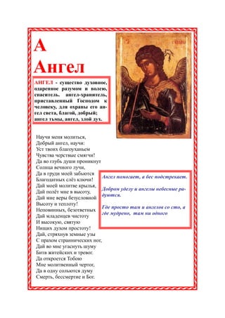 А
Ангел
АНГЕЛ - существо духовное,
одаренное разумом и волею,
спаситель. ангел-хранитель,
приставленный Господом к
человеку, для охраны его ан-
гел света, благой, добрый;
ангел тьмы, ангел, злой дух.


Научи меня молиться,
Добрый ангел, научи:
Уст твоих благоуханьем
Чувства черствые смягчи!
Да во глубь души проникнут
Солнца вечного лучи,
Да в груди моей забьются
                            Ангел помогает, а бес подстрекает.
Благодатных слёз ключи!
Дай моей молитве крылья,
                            Добром уделу и ангелы небесные ра-
Дай полёт мне в высоту,
                            дуются.
Дай мне веры безусловной
Высоту и теплоту!
                            Где просто там и ангелов со сто, а
Неповинных, безответных
                            где мудрено, там ни одного
Дай младенцев чистоту
И высокую, святую
Нищих духом простоту!
Дай, стряхнув земные узы
С прахом страннических ног,
Дай во мне угаснуть шуму
Битв житейских и тревог.
Да откроется Тобою
Мне молитвенный чертог,
Да в одну сольются думу
Смерть, бессмертие и Бог.
 