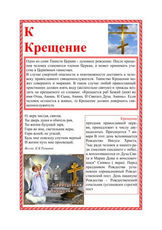 К
Крещение
 Одно из семи Таинств Церкви - духовное рождение. После креще-
 ния человек становится членом Церкви, и может принимать уча-
 стие в Церковных таинствах.
 В случае смертной опасности и невозможности доставить к чело-
 веку православного священнослужителя. Таинство Крещения мо-
 жет совершить и мирянин. В таком случае любой православный
 христианин должен взять воду (желательно святую) и трижды воз-
 лить на крещаемого со словами: «Крещается раб Божий (имя) во
 имя Отца, Аминь. И Сына, Аминь. И Святаго Духа. Аминь». Если
 человек останется в живых, то Крещение должен довершить свя-
 щеннослужитель.

О, вера чистая, святая,
Ты дверь души в обитель рая,                           Крещение
Ты жизни будущей заря,            праздник православной церк-
Гори во мне, светильник веры,     ви, принадлежит к числу дву-
Гори ясней, не угасай,            надесятых. Празднуется 7 ян-
Будь мне повсюду спутник верный   варя В этот день вспоминается
И жизни путь мне просвещай.       Рождество Иисуса Христа,
                                  "нас ради человек и нашего ра-
Вел.кн. К.К Романов               ди спасения сшедшего с небес,
                                  и воплотившегося от Духа Свя-
                                  та и Марии Девы и вочеловеч-
                                  шася" Символ ( веры). Перед
                                  праздником Рождества уста-
                                  новлен сорокадневный Рожде-
                                  ственский пост. День накануне
                                  Рождества - Рождественский
                                  сочельник (установлен строгий
                                  пост
 