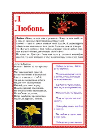Л
Любовь
 Любовь - Божественное имя, отражающее Божественное свойство
 и одна из основных христианских добродетелей.
 Любовь — одно из самых главных имен Божьих. В своем Первом
 соборном послании евангелист Иоанн Богослов дважды повторяет,
 что «Бог есть любовь». Имя Любовь отражает одно из самых глав-
 ных и существенных для человека свойств Бога.
 По слову св. Григория Богослова, если у христиан кто-нибудь
 спросит, что они чествуют и чему поклоняются, то их ответ будет


Алексей Апухтин
О жизнь! Ты миг, но миг прекрас-     Любовь не волос, - быст-
ный,                                ро не вырвешь.
Миг невозвратный, дорогой,
Равно счастливый и несчастный         Человек, который лжет
Расстаться не хотят с тобой.        в любви, не заслуживает
Ты миг, но данный нам от Бога       даже ненависти.
Не для того, чтобы роптать
На свой удел, свою дорогу            Сердцем не приманишь,
И дар бесценный проклинать.         так за уши не притянешь.
Но чтобы жизнью наслаждаться,
Но чтобы ею дорожить,                 Насильно мил не будешь.
Перед судьбой не преклоняться,
Молиться, веровать, любить.           Чему не гореть, того не
                                    зажечь.

                                      Дай сердцу волю - заведет
                                    в неволю.

                                      Где любовь и совет, там
                                    и горя нет.

                                      Любишь розу, так терпи
 