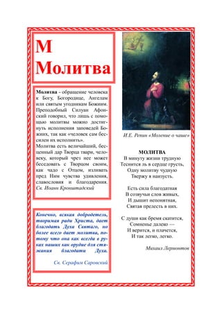 М
Молитва
Молитва - обращение человека
к Богу, Богородице, Ангелам
или святым угодникам Божиим.
Преподобный Силуан Афон-
ский говорил, что лишь с помо-
щью молитвы можно достиг-
нуть исполнения заповедей Бо-
жиих, так как «человек сам бес-    И.Е. Репин «Моление о чаше»
силен их исполнить».
Молитва есть величайший, бес-
ценный дар Творца твари, чело-           МОЛИТВА
веку, который чрез нее может       В минуту жизни трудную
беседовать с Творцом своим,       Теснится ль в сердце грусть,
как чадо с Отцом, изливать           Одну молитву чудную
пред Ним чувства удивления,           Твержу я наизусть.
славословия и благодарения.
Св. Иоанн Кронштадский               Есть сила благодатная
                                    В созвучьи слов живых,
                                     И дышит непонятная,
                                    Святая прелесть в них.
Конечно, всякая добродетель,
творимая ради Христа, дает        С души как бремя скатится,
благодать Духа Святаго, но           Сомненье далеко —
более всего дает молитва, по-       И верится, и плачется,
тому что она как всегда в ру-         И так легко, легко.
ках наших как орудие для стя-
жания      благодати    Духа.                Михаил Лермонтов

       Св. Серафим Саровский
 
