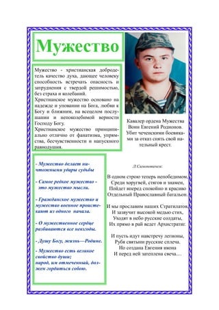 Мужество
Мужество - христианская доброде-
тель качество духа, дающее человеку
способность встречать опасность и
затруднения с твердой решимостью,
без страха и колебаний.
Христианское мужество основано на
надежде и уповании на Бога, любви к
Богу и ближним, на всецелом послу-
шании и непоколебимой верности
Господу Богу.                         Кавалер ордена Мужества
Христианское мужество принципи-        Воин Евгений Родионов.
ально отлично от фанатизма, упрям-    Убит чеченскими боевика-
ства, бесчувственности и напускного   ми за отказ снять свой на-
равнодушия.                                тельный крест.


- Мужество делает ни-                   Л.Симоновичем:
чтожными удары судьбы
                              В одном строю теперь непобедимом,
- Самое редкое мужество -       Среди хоругвей, стягов и знамен,
  это мужество мысли.          Пойдет вперед спокойно и красиво
                              Отдельный Православный батальон.
- Гражданское мужество и
мужество военное происте-    И мы прославим наших Стратилатов,
кают из одного начала.         И зазвучит высокой медью стих,
                               Уходят в небо русские солдаты,
- О мужественное сердце       Их прямо в рай ведет Архистратиг.
разбиваются все невзгоды.
                               И пусть идут навстречу легионы,
- Душу Богу, жизнь—Родине.      Рубя святыни русские сплеча.
                                  Но создана Евгения икона
- Мужество есть великое
                                И перед ней затеплена свеча....
свойство души;
народ, им отмеченный, дол-
жен гордиться собою.
 