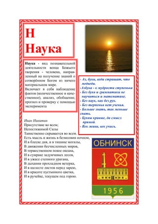 Н
Наука
Наука - вид познавательной
деятельности венца Божьего
творения - человека, направ-
ленный на получение знаний о
сотворённом Богом из ничего      - Аз, буки, веди страшат, что
материальном мире.                 медведи.
Включает в себя наблюдение       -Азбука - к мудрости ступенька
фактов (количественное и каче-   - Без букв и грамматики не
ственное), анализ, обобщение,      научиться и математике.
прогноз и проверку с помощью     - Без наук, как без рук.
эксперимента                     - Без терпенья нет ученья.
                                 - Больше знать, так меньше
                                 спать.
                                 - Буквы кривые, да смысл
Иван Никитин                       прямой.
Присутствие во всем;             - Век живи, век учись.
Непостижимой Силы
Таинственно скрывается во всем.
Есть мысль и жизнь в безмолвии ночном,
И в блеске дня, и в тишине могилы,
В движении бесчисленных миров,
В торжественном покое океана,
И в сумраке задумчивых лесов,
И в ужасе степного урагана,
В дыхании прохладном ветерка,
И в шелесте листов перед зарею,
И в красоте пустынного цветка,
И в ручейке, текущем под горою.
 