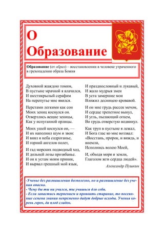 О
Образование
Образование (от образ) – восстановлении в человеке утраченного
в грехопадении образа Божия


Духовной жаждою томим,           И празднословный и лукавый,
В пустыне мрачной я влачился,    И жало мудрыя змеи
И шестикрылый серафим            В уста замершие мои
На перепутье мне явился.         Вложил десницею кровавой.
Перстами легкими как сон         И он мне грудь рассек мечом,
Моих зениц коснулся он.          И сердце трепетное вынул,
Отверзлись вещие зеницы,         И угль, пылающий огнем,
Как у испуганной орлицы.         Во грудь отверстую водвинул.
Моих ушей коснулся он, —         Как труп в пустыне я лежал,
И их наполнил шум и звон:        И Бога глас ко мне воззвал:
И внял я неба содроганье,        «Восстань, пророк, и виждь, и
И горний ангелов полет,          внемли,
И гад морских подводный ход,     Исполнись волею Моей,
И дольней лозы прозябанье.       И, обходя моря и земли,
И он к устам моим приник,        Глаголом жги сердца людей».
И вырвал грешный мой язык,                  Александр Пушкин


-Ученье без размышления бесполезно, но и размышление без уче-
ния опасно.
- Чему бы ты ни учился, ты учишься для себя.
- Если запастись терпением и проявить старание, то посеян-
ные семена знания непременно дадут добрые всходы. Ученья ко-
рень горек, да плод сладок.
 