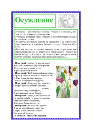 Осуждение
 Осуждение – уничижающее мнение (суждение) о ближнем, при-
 страстно исследующее его недостатки.
 Осуждение считается видом гордости и рассматривается как один
 из тягчайших грехов.
 «Не судите, и не будете судимы; не осуждайте, и не будете осуж-
 дены; прощайте, и прощены будете», - сказал Спаситель (Лук
 6:37).
 «Если бы мы даже не сделали никакого греха, то уже один этот
 грех (осуждение), мог бы свести нас в преисподнюю, – говорит св.
 Иоанн Златоуст, - Кто строго расследует чужие проступки, тот не
 получит никакого снисхождения к своим собственным...

 Не осуждай - затем, что все мы люди,
Все слабы, немощны, опутаны грехом;
Волнуют страсти наши груди;
В грехе родимся и живем.
 Не осуждай: Чтоб ближних быть судьею,
Спроси у совести: Ты сам-то лучше ль их?
О брат, кто точно чист душою,
Тот благ к погрешностям других.
 Не осуждай: Ведь слову нет возврата.
Смотри, чтоб как сказал Спаситель -
                              неравно
Увидишь спицу в глазе брата,
А проглядишь в своем бревно.
 Не осуждай - затем, чтоб обличеньем
Не пал бы на тебя тот камень с высоты,
Тяжелый камень осужденья,
Которым в брата бросил ты.
 Не осуждай: Не люди злы душою,
А жизнь людей бывает часто зла.
Сперва узнай, какою их стезею
Она к погибели вела..
Не осуждай! - Не будешь осужден.
 
