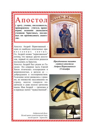 Апо с тол
 ( греч). ученик, последователь,
 приверженец; учитель право-
 верия; название двенадцати
 учеников Христовых, послан-
 ных им проповедовать еванге-
 лие.


Апостол Андрей Первозванный -
один из наиболее почитаемых пра-
в о с л а в н ы х    с в я т ы х .
Св. Андрей назван "первозванным"
потому, что прежде других апосто-
лов, первый из апостолов решился
последовать за Христом.                 Празднование памяти
Апостол Андрей был родом из Га-          святого апостола
лилеи. Эта северная часть Святой        Андрея Первозванного
Земли отличалась плодородием и               13 декабря
живописностью, а жители ее —
добродушием и гостеприимством.
Галилеяне легко уживались с грека-
ми, во множестве населявшими их
страну, многие говорили по-
гречески и даже носили греческие
имена. Имя Андрей — греческое и
в переводе значит “мужественный”.




                    Андреевский флаг.
       Белый цвет символизирует веру,
              косой крест – верность.
 