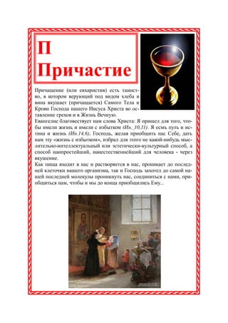 П
Причастие
Причащение (или евхаристия) есть таинст-
во, в котором верующий под видом хлеба и
вина вкушает (причащается) Самого Тела и
Крови Господа нашего Иисуса Христа во ос-
тавление грехов и в Жизнь Вечную.
Евангелие благовествует нам слова Христа: Я пришел для того, что-
бы имели жизнь и имели с избытком (Ин. 10,11). Я есмъ путь и ис-
тина и жизнь (Ин.14,6). Господь, желая приобщить нас Себе, дать
нам эту «жизнь с избытком», избрал для этого не какой-нибудь мыс-
лительно-интеллектуальный или эстетически-культурный способ, а
способ наипростейший, наиестественнейший для человека - через
вкушение.
Как пища входит в нас и растворяется в нас, проникает до послед-
ней клеточки нашего организма, так и Господь захотел до самой на-
шей последней молекулы проникнуть нас, соединиться с нами, при-
общиться нам, чтобы и мы до конца приобщились Ему...
 