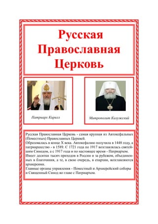 Русская
       Православная
         Церковь


   Патриарх Кирилл                    Митрополит Калужский



Русская Православная Церковь - самая крупная из Автокефальных
(Поместных) Православных Церквей.
Образовалась в конце X века. Автокефалию получила в 1448 году, а
патриаршество - в 1589. С 1721 года по 1917 возглавлялась святей-
шим Синодом, а с 1917 года и по настоящее время - Патриархом.
Имеет десятки тысяч приходов в России и за рубежом, объединен-
ных в благочиния, а те, в свою очередь, в епархии, возглавляются
архиереями.
Главные органы управления - Поместный и Архиерейский соборы
и Священный Синод во главе с Патриархом.
 