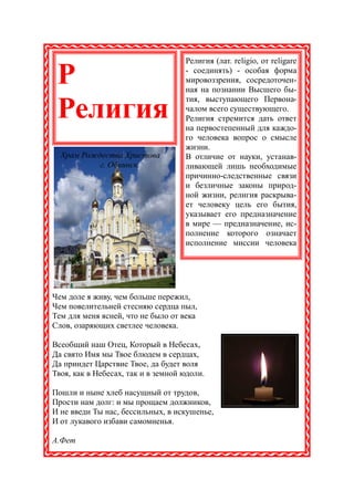 Религия (лат. religio, от religare

 Р                                  - соединять) - особая форма
                                    мировоззрения, сосредоточен-
                                    ная на познании Высшего бы-
                                    тия, выступающего Первона-
 Религия                            чалом всего существующего.
                                    Религия стремится дать ответ
                                    на первостепенный для каждо-
                                    го человека вопрос о смысле
                                    жизни.
  Храм Рождества Христова           В отличие от науки, устанав-
           г. Обнинск               ливающей лишь необходимые
                                    причинно-следственные связи
                                    и безличные законы природ-
                                    ной жизни, религия раскрыва-
                                    ет человеку цель его бытия,
                                    указывает его предназначение
                                    в мире — предназначение, ис-
                                    полнение которого означает
                                    исполнение миссии человека




Чем доле я живу, чем больше пережил,
Чем повелительней стесняю сердца пыл,
Тем для меня ясней, что не было от века
Слов, озаряющих светлее человека.

Всеобщий наш Отец, Который в Небесах,
Да свято Имя мы Твое блюдем в сердцах,
Да приидет Царствие Твое, да будет воля
Твоя, как в Небесах, так и в земной юдоли.

Пошли и ныне хлеб насущный от трудов,
Прости нам долг: и мы прощаем должников,
И не введи Ты нас, бессильных, в искушенье,
И от лукавого избави самомненья.

А.Фет
 