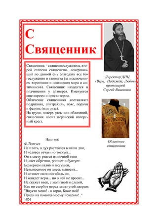С
Священник
 Священник - священнослужитель вто-
 рой степени священства, совершаю-
 щий по данной ему благодати все бо-
 гослужения и таинства (за исключени-          Директор ДПЦ
 ем хиротонии и освящения мира и ан-     «Вера, Надежда, Любовь
 тиминсов). Священник находится в              протоиерей
 подчинении у архиерея. Именуется            Сергий Вишняков
 еще иереем и пресвитером.
 Облачение священника составляют
 подризник, епитрахиль, пояс, поручи
 и фелонь (или риза).
 На груди, поверх рясы или облачений,
 священник носит иерейский наперс-
 ный крест.



            Наш век
                                                Облачение
Ф.Тютчев
                                               священника
Не плоть, а дух растлился в наши дни,
И человек отчаянно тоскует...
Он к свету рвется из ночной тени
И, свет обретши, ропщет и бунтует.
Безверием палим и иссушен,
Невыносимое он днесь выносит...
И сознает свою погибель он,
И жаждет веры... но о ней не просит...
Не скажет ввек, с молитвой и слезой,
Как ни скорбит перед замкнутой дверью:
"Впусти меня! - я верю, Боже мой!
Приди на помощь моему неверью!.."
1851
 