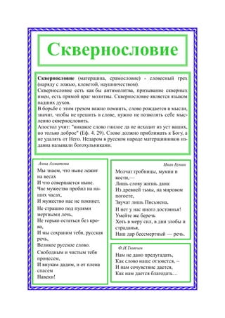 Сквернословие
Сквернословие (матерщина, срамословие) - словесный грех
(наряду с ложью, клеветой, наушничеством).
Сквернословие есть как бы антимолитва, призывание скверных
имен, есть прямой враг молитвы. Сквернословие является языком
падших духов.
В борьбе с этим грехом важно помнить, слово рождается в мысли,
значит, чтобы не грешить в слове, нужно не позволять себе мыс-
ленно сквернословить.
Апостол учит: "никакое слово гнилое да не исходит из уст ваших,
но только доброе" (Еф. 4. 29). Слово должно приближать к Богу, а
не удалять от Него. Недаром в русском народе матерщинников из-
давна называли богохульниками.


Анна Ахматова                                        Иван Бунин
Мы знаем, что ныне лежит         Молчат гробницы, мумии и
на весах                         кости,—
И что совершается ныне.          Лишь слову жизнь дана:
Час мужества пробил на на-       Из древней тьмы, на мировом
ших часах,                       погосте,
И мужество нас не покинет.       Звучат лишь Письмена.
Не страшно под пулями            И нет у нас иного достоянья!
мертвыми лечь,                   Умейте же беречь
Не горько остаться без кро-      Хоть в меру сил, в дни злобы и
ва,                              страданья,
И мы сохраним тебя, русская      Наш дар бессмертный — речь.
речь,
Великое русское слово.
                                  Ф.И.Тютчев
Свободным и чистым тебя
                                 Нам не дано предугадать,
пронесем,
                                 Как слово наше отзовется, –
И внукам дадим, и от плена       И нам сочувствие дается,
спасем
                                 Как нам дается благодать…
Навеки!
 