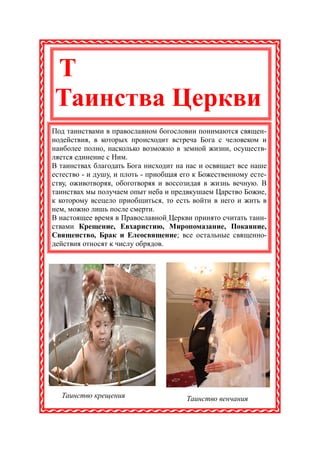 Т
Таинства Церкви
Под таинствами в православном богословии понимаются священ-
нодействия, в которых происходит встреча Бога с человеком и
наиболее полно, насколько возможно в земной жизни, осуществ-
ляется единение с Ним.
В таинствах благодать Бога нисходит на нас и освящает все наше
естество - и душу, и плоть - приобщая его к Божественному есте-
ству, оживотворяя, обоготворяя и воссозидая в жизнь вечную. В
таинствах мы получаем опыт неба и предвкушаем Царство Божие,
к которому всецело приобщиться, то есть войти в него и жить в
нем, можно лишь после смерти.
В настоящее время в Православной Церкви принято считать таин-
ствами Крещение, Евхаристию, Миропомазание, Покаяние,
Священство, Брак и Елеосвящение; все остальные священно-
действия относят к числу обрядов.




  Таинство крещения                    Таинство венчания
 