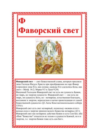 Ф
  Фаворский свет




Фаворский свет — свет Божественной славы, которым просияло
лицо Господа Иисуса Христа при преображении на горе Фавор
(«просияло лице Его, как солнце, одежды Его сделались белы, как
свет» - Матф. 16:2; Марка 9:3 и Луки 9:29).
Явленный Господом Фаворский свет не есть ни сущность Божия,
ни тварь, но энергия сущности. Фаворский свет — «не есть ни
тварь, ни сущность Бога, но - нетварная, естественная благодать,
воссияние и энергия, нераздельно и вечно происходящая от самой
божественной сущности» (§1.Акты Константинопольского собора
1351г).
Фаворский свет есть свет нетварный, поскольку «всякая естест-
венная сила и энергия триипостасного Божества нетварна» (§3.).
Фаворский свет как нетварное действие Божие и есть Сам Бог, ибо
«Имя "Божество" относится не только к сущности Божией, но и к
энергии, т.е. энергия Божия тоже есть сам Бог».
 