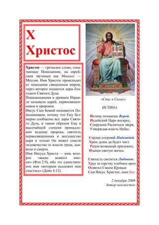 Х
Христос
Христос — греческое слово, озна-
чающее Помазанник, на еврей-
ском звучащее как Машиах —
Мессия. Имя Христос происходит
от помазания священным миром,
через которое подаются дары бла-
годати Святого Духа.
Помазанниками в древнем Израи-              «Спас в Силах»
ле называли царей, первосвящен-
ников и пророков.                            ИСТИНА
Иисус Сын Божий называется По-
мазанником, потому что Ему без-       Истину познаешь Верой.
мерно сообщены все дары Свято-        Иудейский Царь воскрес,
го Духа, и таким образом Ему в        Сокрушив Распятьем зверя,
высочайшей степени принадле-          Утверждая власть Небес.
жит ведение пророка, святость
первосвященника и могущество         Сердце согревай Надеждой.
царя и только Он может спасти        Храм души да будет чист.
человечество от власти греха, дья-   Разум возвышай прилежно,
вола и смерти.                       Изыщи святую жизнь.
Имя Иисуса Христа — имя, кото-
рое     «выше     всякого    име-    Святость светится Любовью.
ни» (Флп 2:9), ибо это единствен-    Труд за горстку хлебных крох
ное имя «которым надлежит нам        Освятил Своею Кровью
спастись» (Деян 4:12).               Сам Иисус Христос, наш Бог.

                                                  2 декабря 2009
                                               Автор неизвестен
 