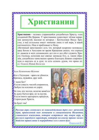 Христианин
   Христианин - человек старающийся уподобиться Христу, член
   созданной Им Церкви. У христианина существует чёткая иерар-
   хия ценностей, высшая из которых - Богочеловек Иисус Хри-
   стос, а всё остальное имеет значение лишь в той мере, в какой
   соотносится с Ним и приближает к Нему.
   «Истинный христианин» есть тот, который искренно исповедал
   пред Богом и Ангелами во время Крещения своего, что отрекся
   от диавола и всех сатанинских дел его и дал обет служить Хри-
   сту Господу, исполняя все святые заповеди Его, и, таким обра-
   зом, сподобился таинственно приять благодать Божию сокровен-
   ную и ощутить ее в духе, то есть сознать духом, что приял ее.
   св. Симеон Новый Богослов


Алла Халимонова-Мельник
Кто с Господом – врага не убоится.
Крепись, мужайся, друг мой.
С нами Бог!
И если совесть чистой сохранится,
Любую ты осилишь из дорог.
Но тем, кто честен, нелегко живётся.
За душу бьётся враг, не за пустяк.
И если много претерпеть придётся,
Стерпи ради Христа.
Да будет так!

 Русская вера сложилась из взаимодействия трех сил: греческой
 веры, принесенной нам монахами и священниками Византии,
 славянского язычества, которое встретило эту новую веру, и
 русского народного характера, который по-своему принял визан-
 тийское православие и переработал его в своем духе.
                                                   Флоренский П. А
 