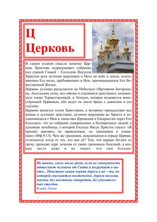 Ц
Церковь
В самом полном смысле понятие Цер-
ковь Христова подразумевает собрание
под единой Главой – Господом Иисусом
Христом всех истинно верующих в Него на небе и земле, испол-
няющих Его волю, пребывающих в Нем, причащающихся Его Бо-
жественной Жизни.
Церковь условно разделяется на Небесную (Пресвятая Богороди-
ца, Ангельские силы, все святые и спасшиеся христиане), называе-
мую также Торжествующей, и Земную, которая называется воин-
ствующей Церковью, ибо ведет на земле брань с дьяволом и его
слугами.
Церковь является телом Христовым, к которому принадлежат все
живые и усопшие христиане, истинно верующие во Христа и со-
единившиеся с Ним в таинствах Крещения и Евхаристии через Его
благодать- это не собрание совершенных и беспорочных людей, а
духовная лечебница, о которой Господь Иисус Христос сказал: «Я
пришёл призвать не праведников, но грешников к покая-
нию» (Мф.9:13). Чем же грешники, находящиеся в ограде Церкви,
отличаются тогда от тех, кто вне её? Тем, что первые бегают от
греха, проходят курс лечения от своих греховных болезней, а вто-
рые часто даже и не знают, что они больны .


      Не важно, сколь малы грехи, если их совокупность
      оттесняет человека от Света и погружает в ни-
      что... Поистине самая верная дорога в ад – та, по
      которой спускаются постепенно, дорога пологая,
      мягкая, без внезапных поворотов, без указатель-
      ных столбов.
      Клайв Льюис
 