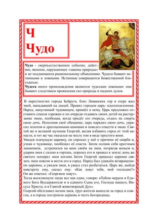 Ч
 Чудо
Чудо - сверхъестественное событие, дейст-
вие, явление, нарушающее «законы природы»
и не поддающееся рациональному объяснению. Чудеса бывают ис-
тинными и ложными. Истинные совершаются Божественной бла-
годатью.
Чудеса иного происхождения являются чудесами ложными: они
бывают следствием проявления сил природы и падших духов.

 В окрестностях города Бейрута, близ Ливанских гор в озере жил
змей, нападавший на людей. Правил городом царь- идолопоклонник.
Народ, напуганный чудовищем, пришёл к нему. Царь предложил со-
ставить список горожан и по очереди отдавать своих детей на растер-
зание змею, пообещав, когда придёт его очередь, отдать на смерть
свою дочь. Исполнив своё обещание, царь нарядил свою дочь, укра-
сил золотом и драгоценными камнями и повелел отвести к змею. Свя-
той же и великий мученик Георгий, желая избавить город от этой на-
пасти, в тот же час оказался на месте том в виде простого воин.
Увидев плачущую царевну, он спросил у неё о причине её скорби и,
узнав о чудовище, пообещал её спасти. Затем осенив себя крестным
знамением, устремился на коне своём на змея, потрясая копьем и,
ударив змея с силою в гортань, поразил его и прижал к земле; конь же
святого попирал змея ногами. Затем Георгий приказал царевне свя-
зать змея поясом и вести его в город. Народ был удивлён возвращени-
ем царевны, а увидев змея, в ужасе стал разбегаться. Царь же, выйдя
навстречу ему, сказал ему: «Как зовут тебя, мой господин?»
Он же ответил: «Георгием зовут».
Тогда воскликнули люди все как один, говоря: «Тобою веруем в Еди-
ного Бога Вседержителя и в единого Сына его, Господа нашего, Ии-
суса Христа, и в Святой животворный Дух».
Георгий обезглавил мечом змея, труп жители вынесли за город и сож-
гли, а в городе построили церковь в честь Богородицы.
 