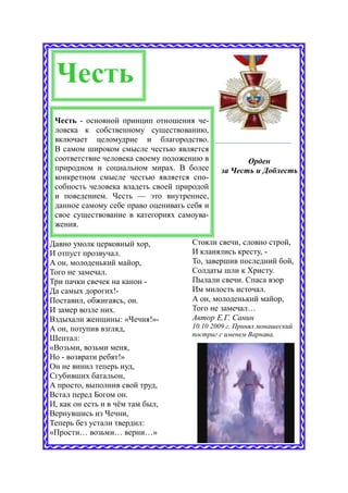 Честь
 Честь - основной принцип отношения че-
 ловека к собственному существованию,
 включает целомудрие и благородство.
 В самом широком смысле честью является
 соответствие человека своему положению в           Орден
 природном и социальном мирах. В более       за Честь и Доблесть
 конкретном смысле честью является спо-
 собность человека владеть своей природой
 и поведением. Честь — это внутреннее,
 данное самому себе право оценивать себя и
 свое существование в категориях самоува-
 жения.

Давно умолк церковный хор,           Стояли свечи, словно строй,
И отпуст прозвучал.                  И кланялись кресту, -
А он, молоденький майор,             То, завершив последний бой,
Того не замечал.                     Солдаты шли к Христу.
Три пачки свечек на канон -          Пылали свечи. Спаса взор
Да самых дорогих!-                   Им милость источал.
Поставил, обжигаясь, он.             А он, молоденький майор,
И замер возле них.                   Того не замечал…
Вздыхали женщины: «Чечня!»-          Автор Е.Г. Санин
А он, потупив взгляд,                10.10 2009 г. Принял монашеский
                                     постриг с именем Варнава.
Шептал:
«Возьми, возьми меня,
Но - возврати ребят!»
Он не винил теперь иуд,
Сгубивших батальон,
А просто, выполнив свой труд,
Встал перед Богом он.
И, как он есть и в чём там был,
Вернувшись из Чечни,
Теперь без устали твердил:
«Прости… возьми… верни…»
 
