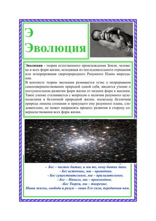Э
Эволюция
Эволюция - теория естественного происхождения Земли, челове-
ка и всех форм жизни, исходящая из последовательного отрицания
или игнорирования сверхприродного Разумного Плана мирозда-
ния.
В контексте теории эволюции развивается тезис о непрерывном
самосовершенствовании природой самой себя, вводится учение о
поступательном развитии форм жизни от низших форм к высшим.
Такое учение сталкивается с вопросом о наличии разумного целе-
полагания в безличной природной жизни, поскольку безличная
природа лишена сознания и присущего ему разумного плана, сле-
довательно, не может направлять процесс развития в сторону со-
вершенствования всех форм жизни.




           - У Бога нет обязательств. У Него всё — дар.
         - Бог – чистое бытие, а мы те, кому бытие дано.
                    - Бог источник, мы – проводник.
           - Бог существительное, мы – прилагательное.
                  - Бог – Начало, мы – производное.
                      -Бог Творец, мы – творение.
Наша жизнь, свобода и разум – лишь Его сила, переданная нам.
 